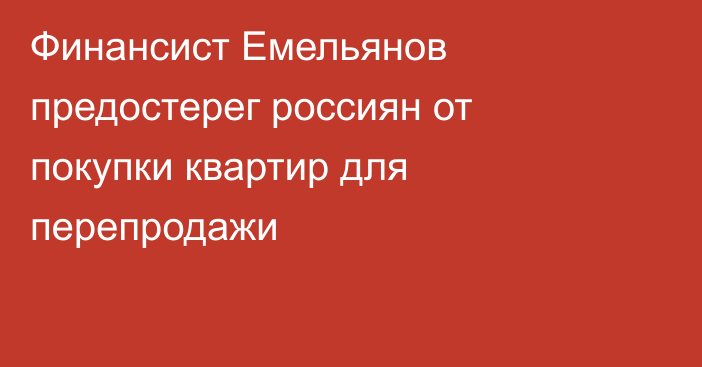 Финансист Емельянов предостерег россиян от покупки квартир для перепродажи