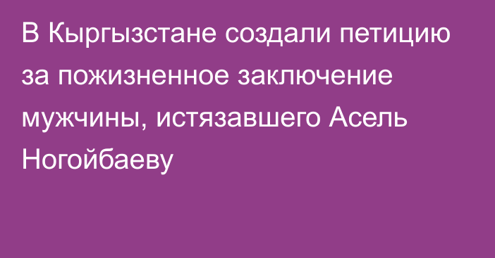 В Кыргызстане создали петицию за пожизненное заключение мужчины, истязавшего Асель Ногойбаеву