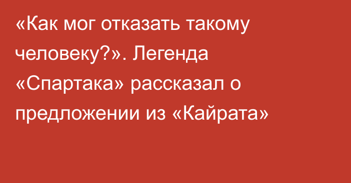 «Как мог отказать такому человеку?». Легенда «Спартака» рассказал о предложении из «Кайрата»