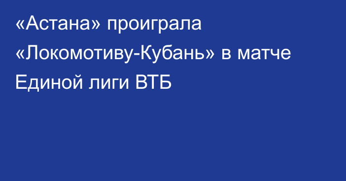 «Астана» проиграла «Локомотиву-Кубань» в матче Единой лиги ВТБ