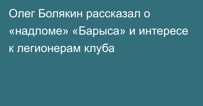 Олег Болякин рассказал о «надломе» «Барыса» и интересе к легионерам клуба