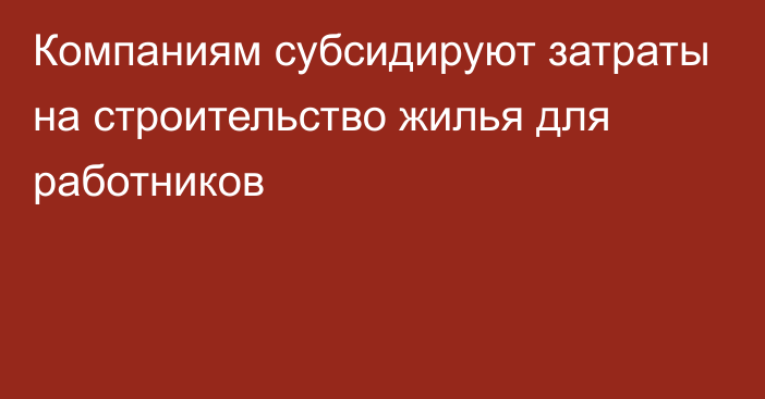 Компаниям субсидируют затраты на строительство жилья для работников