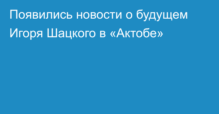 Появились новости о будущем Игоря Шацкого в «Актобе»