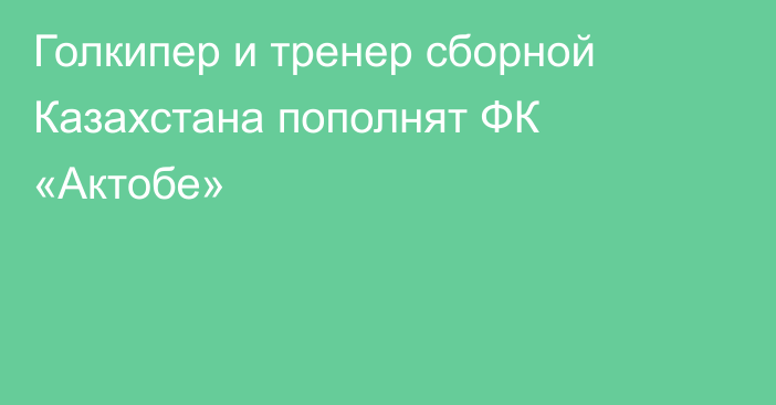 Голкипер и тренер сборной Казахстана пополнят ФК «Актобе»