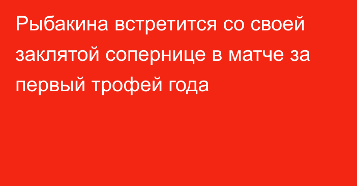 Рыбакина встретится со своей заклятой сопернице в матче за первый трофей года