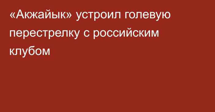 «Акжайык» устроил голевую перестрелку с российским клубом