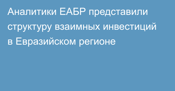 Аналитики ЕАБР представили структуру взаимных инвестиций в Евразийском регионе