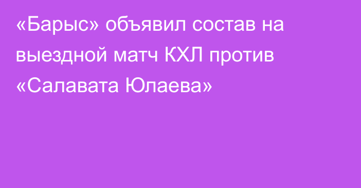 «Барыс» объявил состав на выездной матч КХЛ против «Салавата Юлаева»