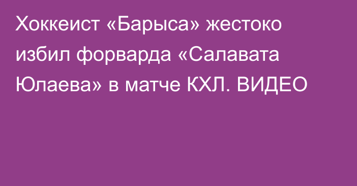 Хоккеист «Барыса» жестоко избил форварда «Салавата Юлаева» в матче КХЛ. ВИДЕО