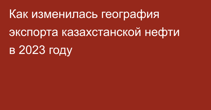 Как изменилась география экспорта казахстанской нефти в 2023 году