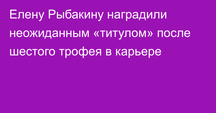 Елену Рыбакину наградили неожиданным «титулом» после шестого трофея в карьере