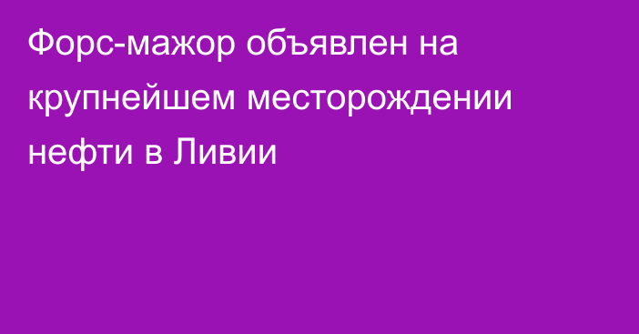 Форс-мажор объявлен на крупнейшем месторождении нефти в Ливии