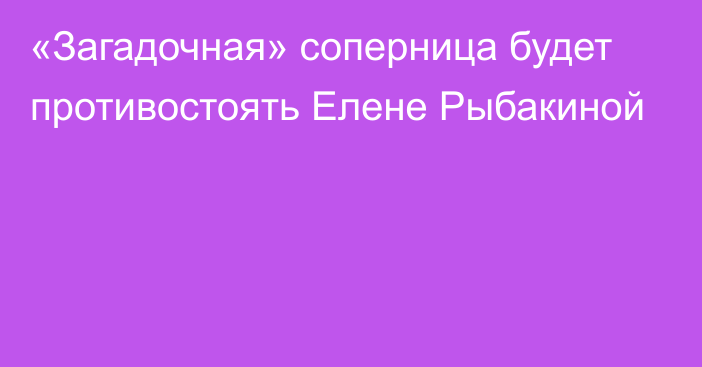 «Загадочная» соперница будет противостоять Елене Рыбакиной