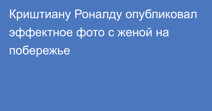 Криштиану Роналду опубликовал эффектное фото с женой на побережье