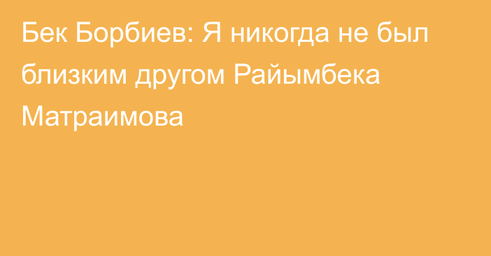 Бек Борбиев: Я никогда не был близким другом Райымбека Матраимова