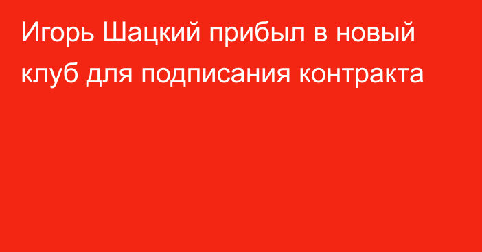 Игорь Шацкий прибыл в новый клуб для подписания контракта