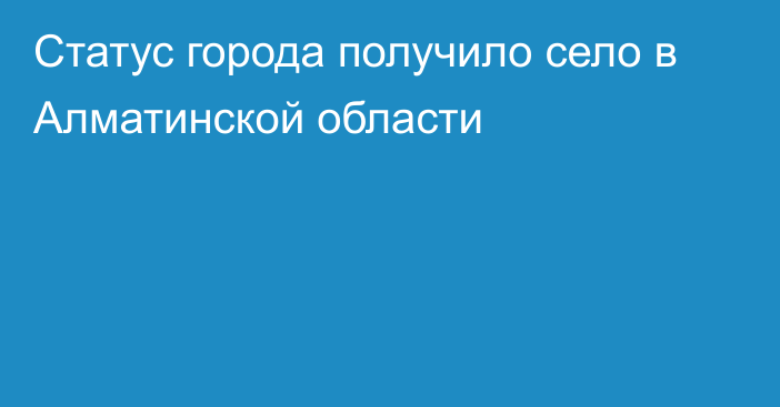 Статус города получило село в Алматинской области