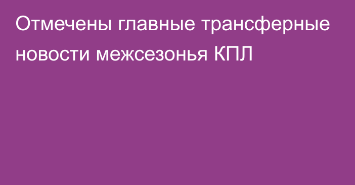 Отмечены главные трансферные новости межсезонья КПЛ