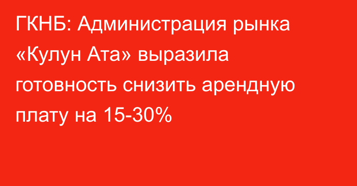 ГКНБ: Администрация рынка «Кулун Ата» выразила готовность снизить арендную плату на 15-30%