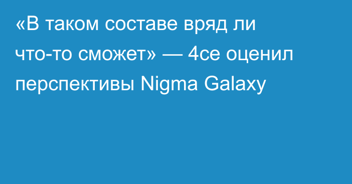 «В таком составе вряд ли что-то сможет» — 4ce оценил перспективы Nigma Galaxy