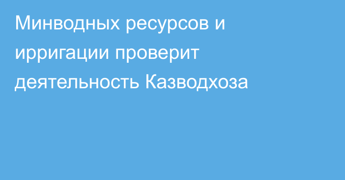 Минводных ресурсов и ирригации проверит деятельность Казводхоза