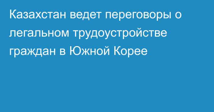 Казахстан ведет переговоры о легальном трудоустройстве граждан в Южной Корее