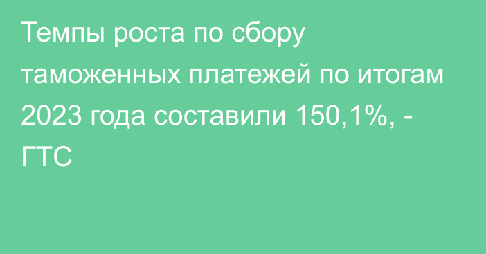 Темпы роста по сбору таможенных платежей по итогам 2023 года составили 150,1%, - ГТС