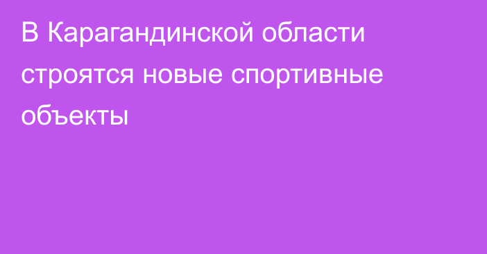 В Карагандинской области строятся новые спортивные объекты