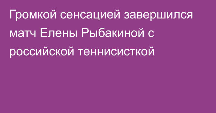 Громкой сенсацией завершился матч Елены Рыбакиной с российской теннисисткой