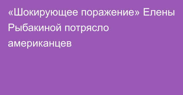 «Шокирующее поражение» Елены Рыбакиной потрясло американцев