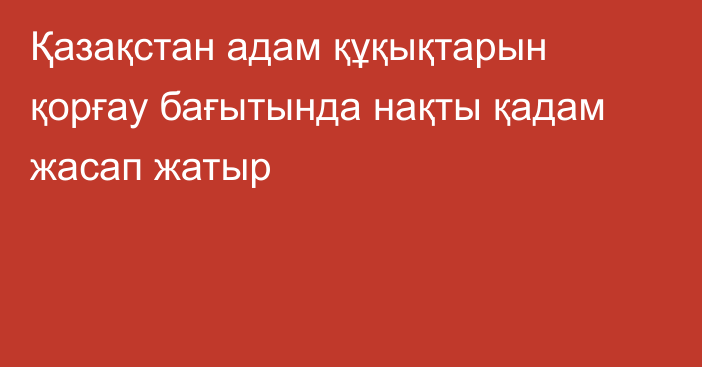 Қазақстан адам құқықтарын қорғау бағытында нақты қадам жасап жатыр