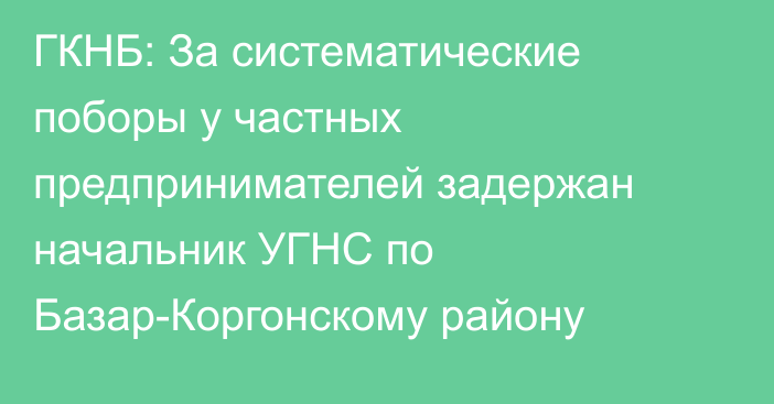 ГКНБ: За систематические поборы у частных предпринимателей задержан начальник УГНС по Базар-Коргонскому району