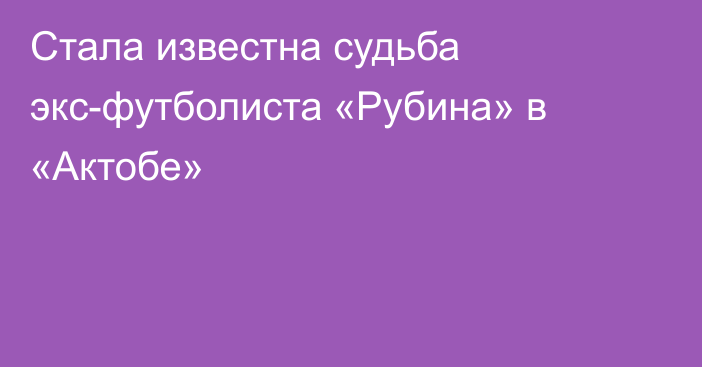 Стала известна судьба экс-футболиста «Рубина» в «Актобе»