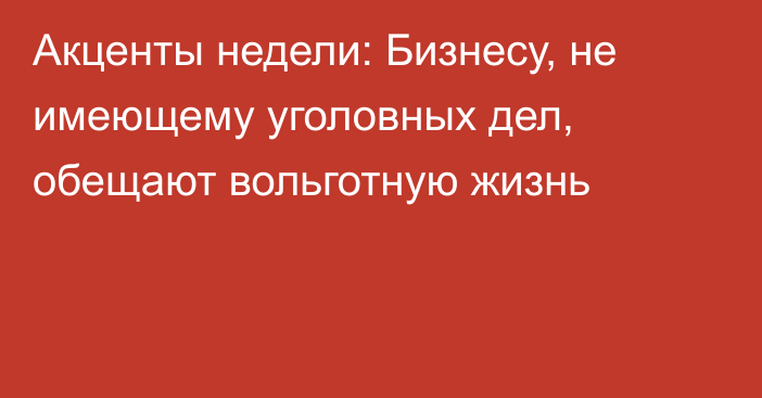 Акценты недели: Бизнесу, не имеющему уголовных дел, обещают вольготную жизнь 