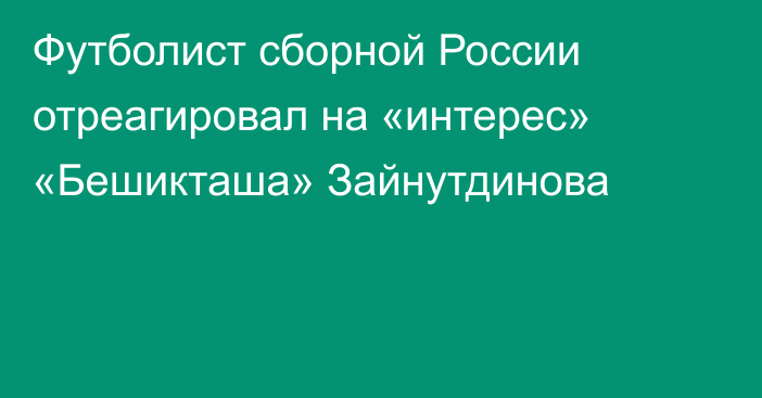 Футболист сборной России отреагировал на «интерес» «Бешикташа» Зайнутдинова