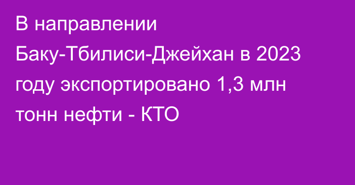 В направлении Баку-Тбилиси-Джейхан в 2023 году экспортировано 1,3 млн тонн нефти - КТО