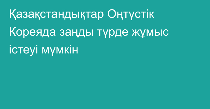 Қазақстандықтар Оңтүстік Кореяда заңды түрде жұмыс істеуі мүмкін