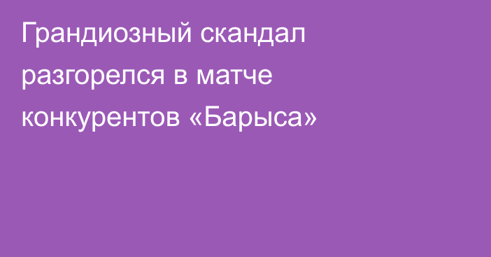 Грандиозный скандал разгорелся в матче конкурентов «Барыса»