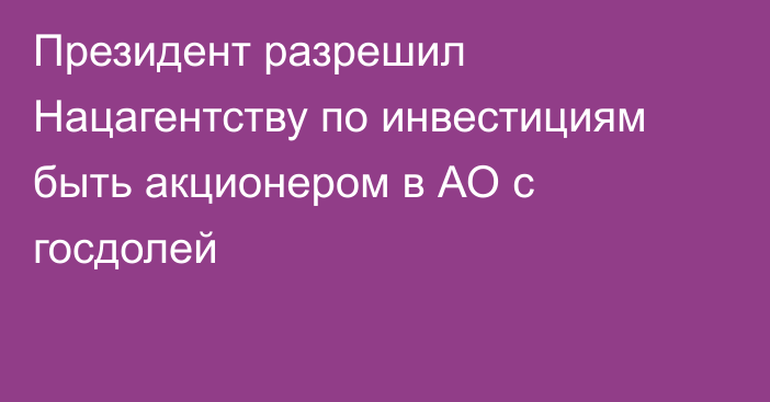 Президент разрешил Нацагентству по инвестициям быть акционером в АО с госдолей