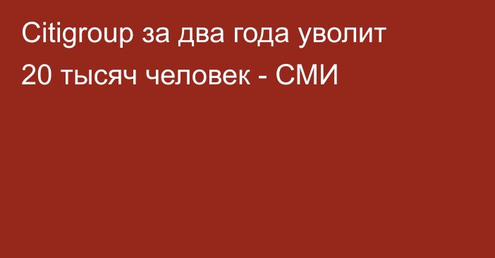 Citigroup за два года уволит 20 тысяч человек - СМИ