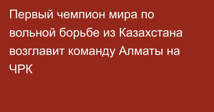 Первый чемпион мира по вольной борьбе из Казахстана возглавит команду Алматы на ЧРК