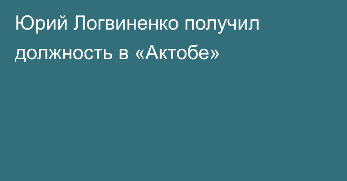 Юрий Логвиненко получил должность в «Актобе»