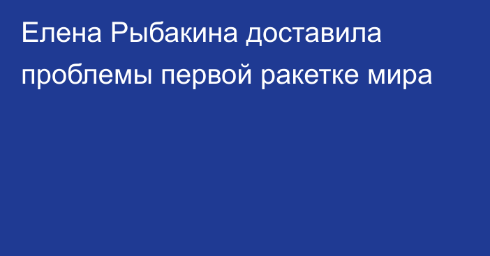 Елена Рыбакина доставила проблемы первой ракетке мира