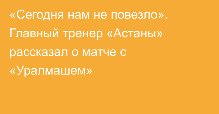 «Сегодня нам не повезло». Главный тренер «Астаны» рассказал о матче с «Уралмашем»