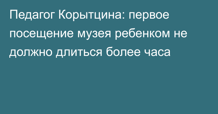 Педагог Корытцина: первое посещение музея ребенком не должно длиться более часа