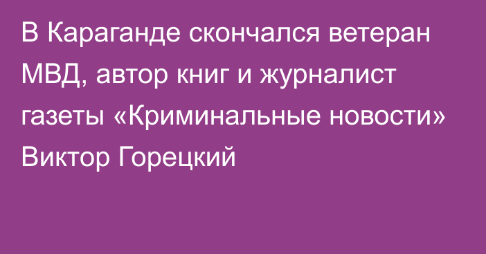 В Караганде скончался ветеран МВД, автор книг и журналист газеты «Криминальные новости» Виктор Горецкий