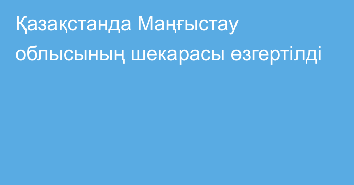 Қазақстанда Маңғыстау облысының шекарасы өзгертілді