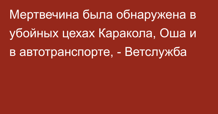 Мертвечина была обнаружена в убойных цехах Каракола, Оша и в автотранспорте, - Ветслужба 