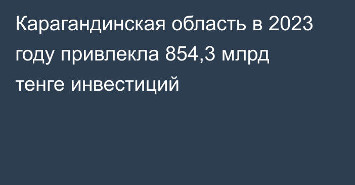 Карагандинская область в 2023 году привлекла 854,3 млрд тенге инвестиций