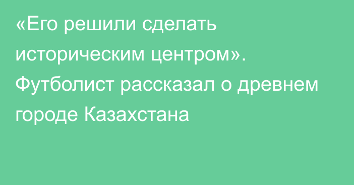 «Его решили сделать историческим центром». Футболист рассказал о древнем городе Казахстана